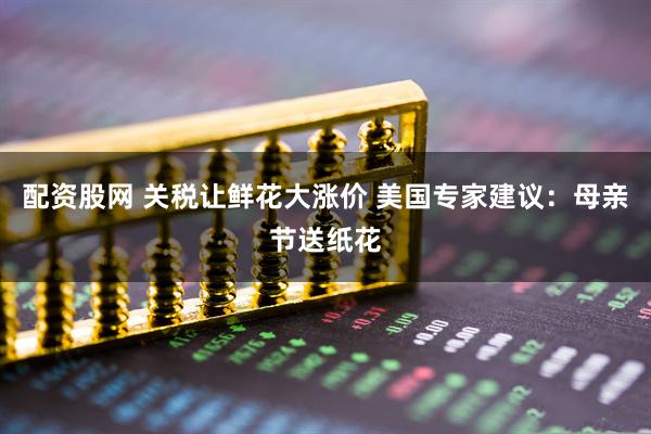 配资股网 关税让鲜花大涨价 美国专家建议：母亲节送纸花