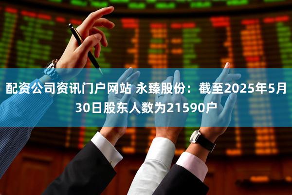 配资公司资讯门户网站 永臻股份：截至2025年5月30日股东人数为21590户