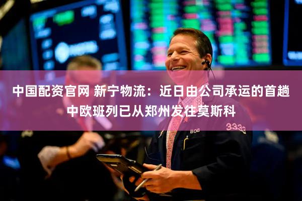 中国配资官网 新宁物流：近日由公司承运的首趟中欧班列已从郑州发往莫斯科