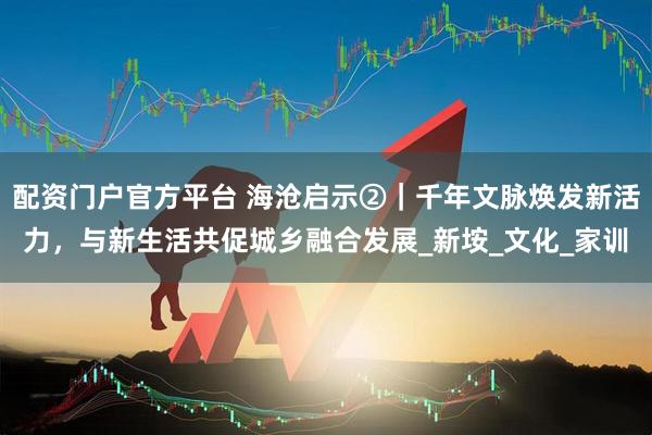 配资门户官方平台 海沧启示②｜千年文脉焕发新活力，与新生活共促城乡融合发展_新垵_文化_家训