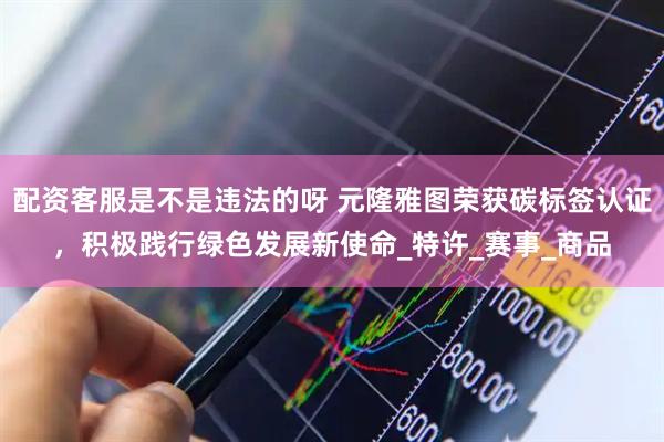 配资客服是不是违法的呀 元隆雅图荣获碳标签认证，积极践行绿色发展新使命_特许_赛事_商品