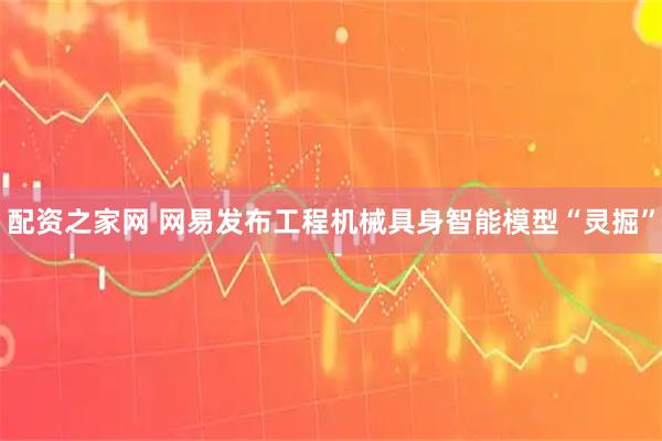 配资之家网 网易发布工程机械具身智能模型“灵掘”