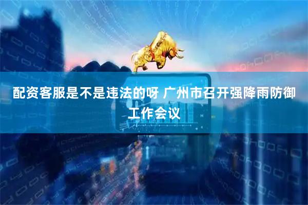 配资客服是不是违法的呀 广州市召开强降雨防御工作会议