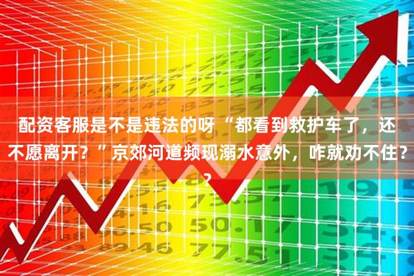 配资客服是不是违法的呀 “都看到救护车了，还不愿离开？”京郊河道频现溺水意外，咋就劝不住？