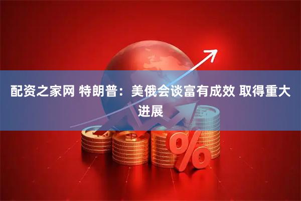 配资之家网 特朗普：美俄会谈富有成效 取得重大进展