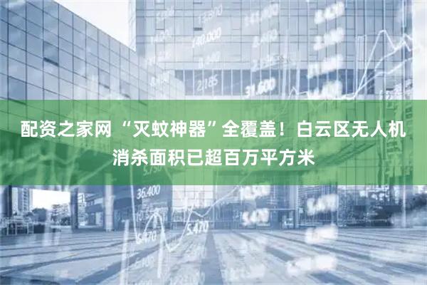 配资之家网 “灭蚊神器”全覆盖！白云区无人机消杀面积已超百万平方米