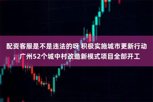配资客服是不是违法的呀 积极实施城市更新行动，广州52个城中村改造新模式项目全部开工