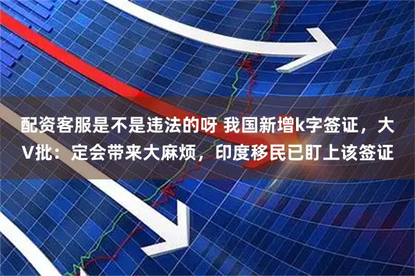 配资客服是不是违法的呀 我国新增k字签证，大V批：定会带来大麻烦，印度移民已盯上该签证