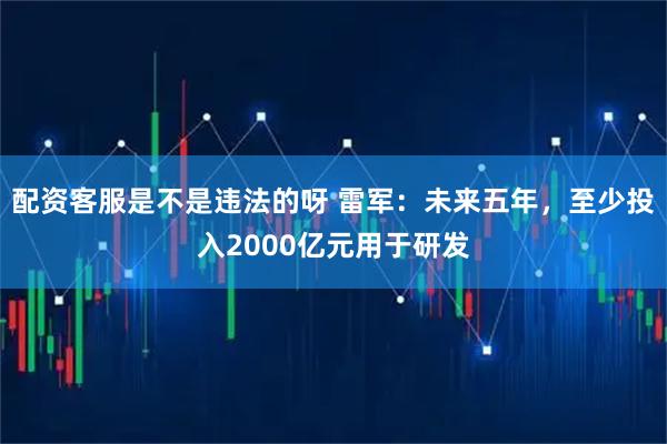 配资客服是不是违法的呀 雷军：未来五年，至少投入2000亿元用于研发