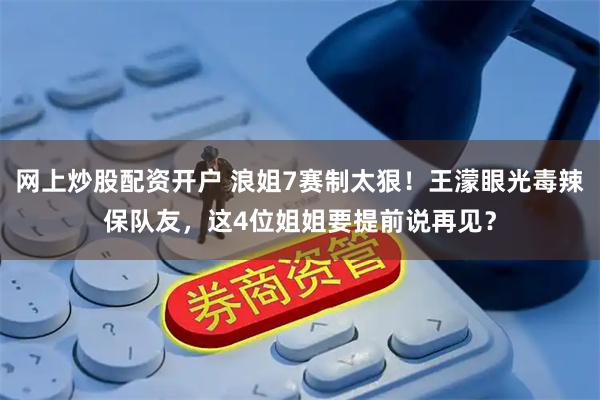网上炒股配资开户 浪姐7赛制太狠！王濛眼光毒辣保队友，这4位姐姐要提前说再见？