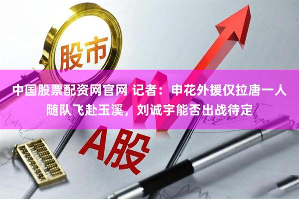 中国股票配资网官网 记者：申花外援仅拉唐一人随队飞赴玉溪，刘诚宇能否出战待定