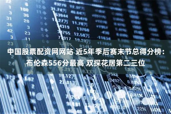 中国股票配资网网站 近5年季后赛末节总得分榜：布伦森556分最高 双探花居第二三位