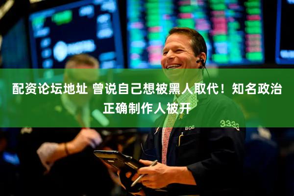 配资论坛地址 曾说自己想被黑人取代！知名政治正确制作人被开