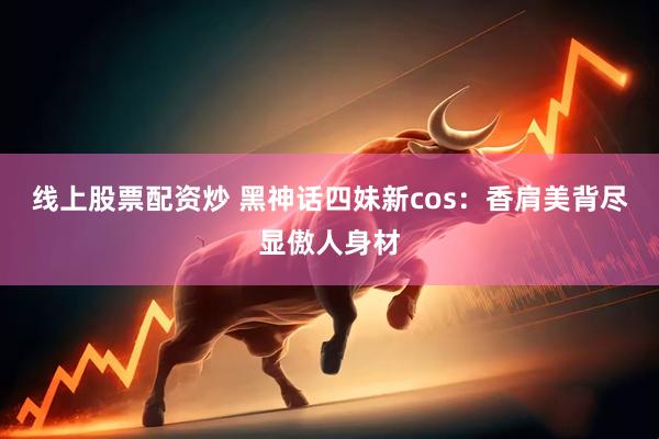 线上股票配资炒 黑神话四妹新cos：香肩美背尽显傲人身材