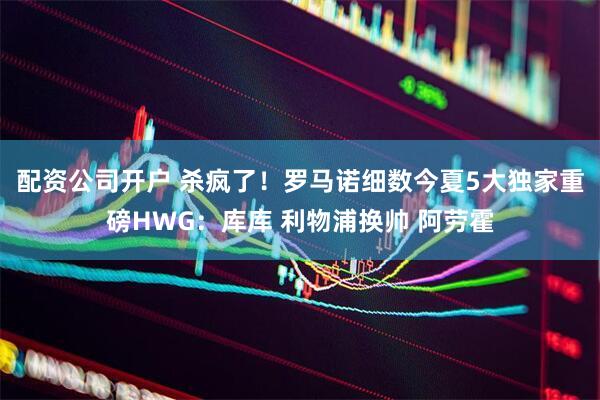 配资公司开户 杀疯了！罗马诺细数今夏5大独家重磅HWG：库库 利物浦换帅 阿劳霍