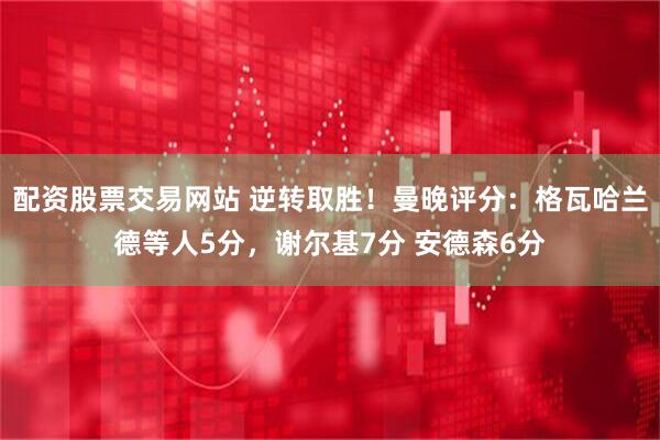 配资股票交易网站 逆转取胜！曼晚评分：格瓦哈兰德等人5分，谢尔基7分 安德森6分