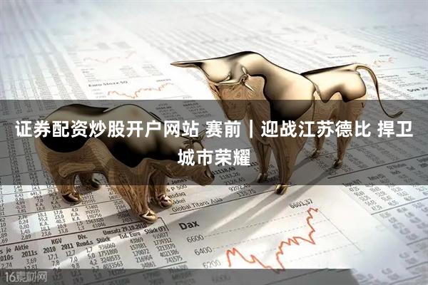 证券配资炒股开户网站 赛前｜迎战江苏德比 捍卫城市荣耀