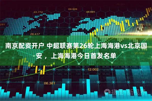南京配资开户 中超联赛第26轮上海海港vs北京国安 ，上海海港今日首发名单