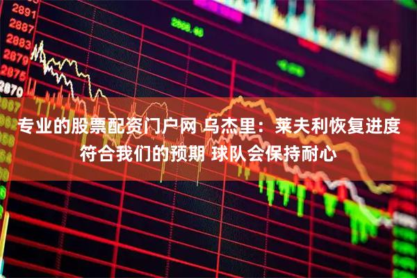 专业的股票配资门户网 乌杰里：莱夫利恢复进度符合我们的预期 球队会保持耐心