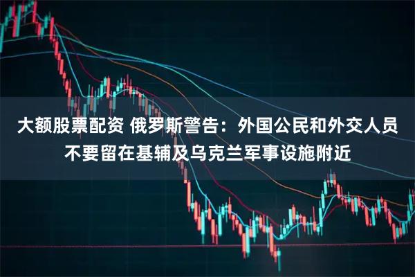大额股票配资 俄罗斯警告：外国公民和外交人员不要留在基辅及乌克兰军事设施附近
